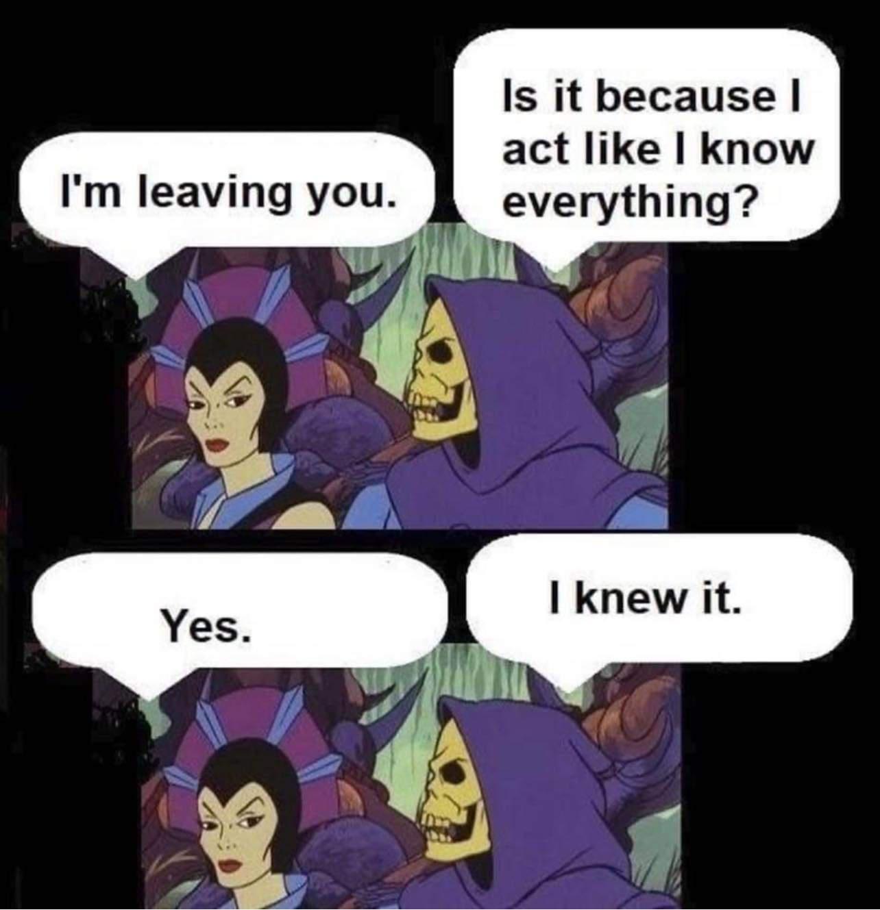 Is it because act like know everything Im leaving you