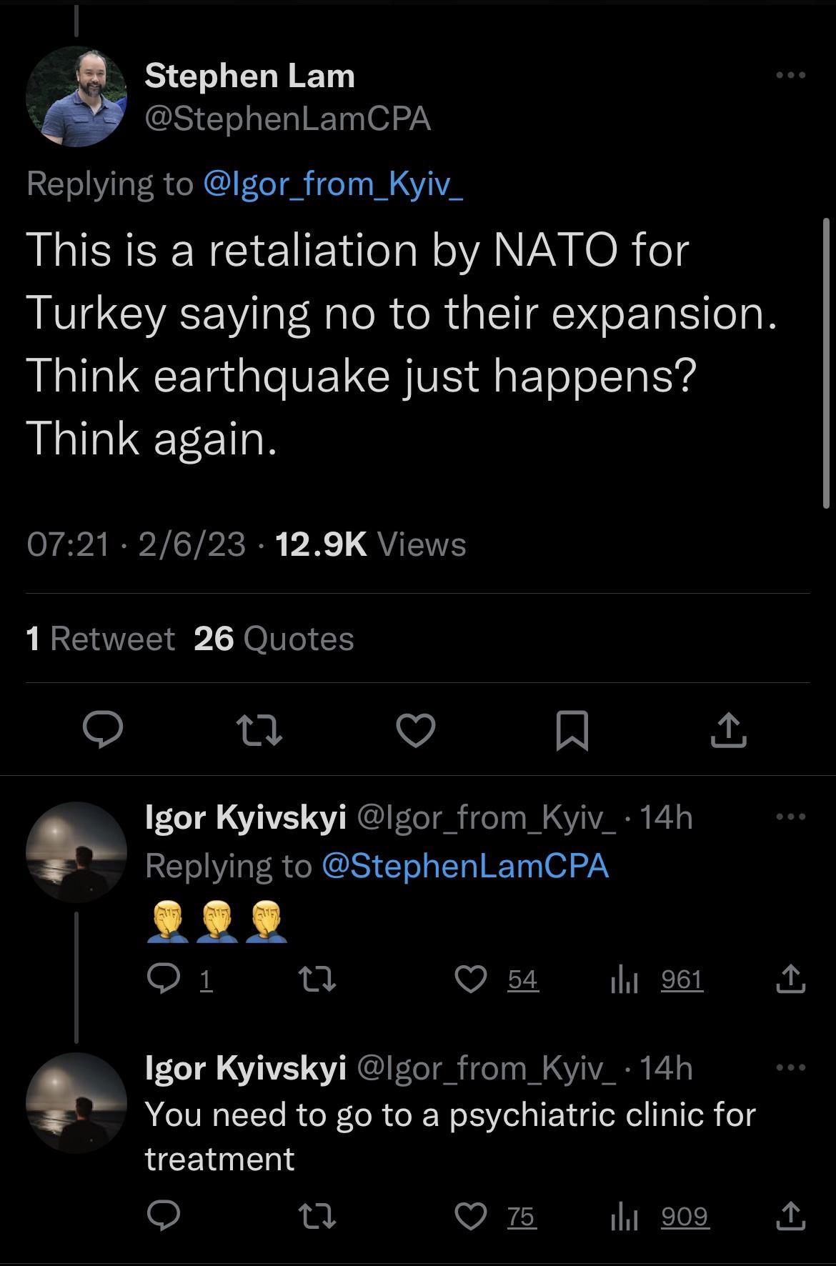 Stephen Lam StephenLamCPA Replying to Igor_from_Kyiv_ This is a retaliation by NATO for Turkey saying no to their expansion Think earthquake just happens Think again P ARV TP R P R QUETS 1Retweet 26 Quotes o 0 Vv N Igor Kyivskyi gor from Kyiv_ 14h FELIVLERGIGS ELIER T o2 O1 u Qs o9t Igor Kyivskyi lgor from Kyiv_ 14h You need to go to a psychiatric clinic for treatment Om 28 ry