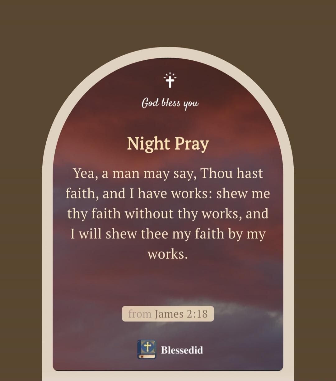 God bless you
Night Pray
Yea, a man may say, Thou hast faith, and I have works: shew me thy faith without thy works, and I will shew thee my faith by my works.
(from James 2:18)