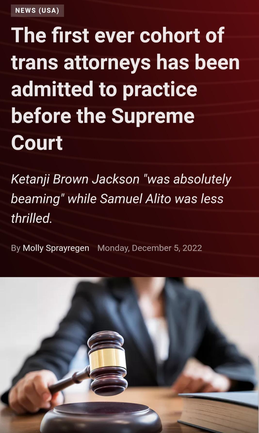 NEWS USA The first ever cohort of trans attorneys has been admitted to practice before the Supreme Court Ketanji Brown Jackson was absolutely beaming while Samuel Alito was less thrilled By Molly Sprayregen Monday December 5 2022