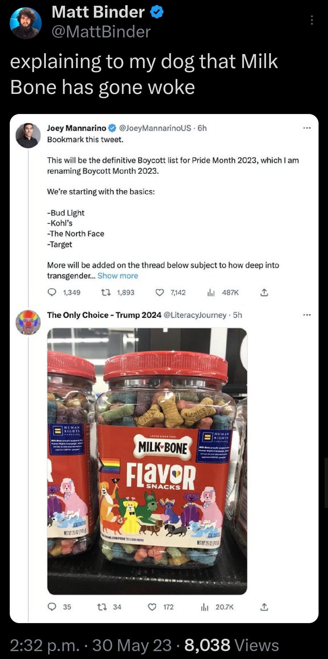 Matt Binder explaining to my dog that Milk Bone has gone woke Joey Mannarino Joey Bookmark this twet This will be the definitive Boycott st for Pride Month 2023 which am renaming Boycott Manth 2023 Werestarting with the basics Bud Lignt Kohs The North Face Target More will be added on the thread below subject to how deep into transgender The Only Choice Trump 2024 Ltera