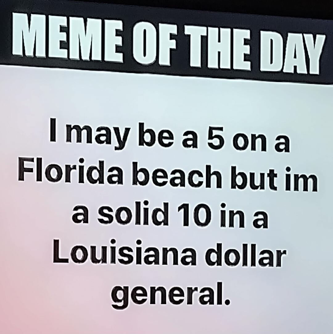 MEME OF THE DAY I may be a 5 on a Florida beach but I'm a solid 10 in a Louisiana dollar general.