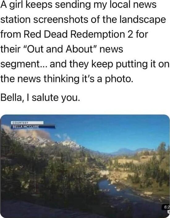 A girl keeps sending my local news station screenshots of the landscape from Red Dead Redemption 2 for their Out and About news segment and they keep putting it on the news thinking its a photo Bella salute you