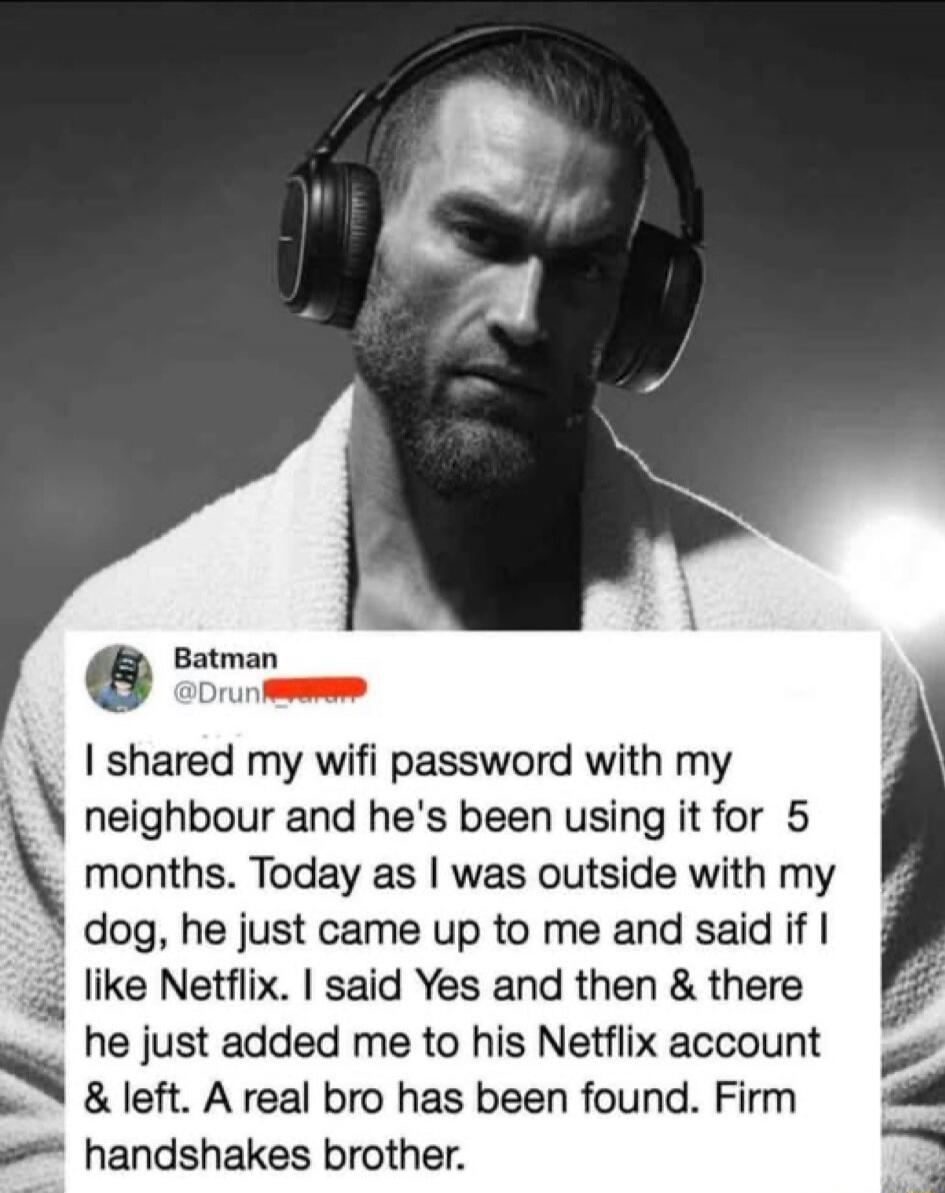 Batman @Drunk_varan I shared my wifi password with my neighbour and he's been using it for 5 months. Today as I was outside with my dog, he just came up to me and said if I like Netflix. I said Yes and then & there he just added me to his Netflix account & left. A real bro has been found. Firm handshakes brother.