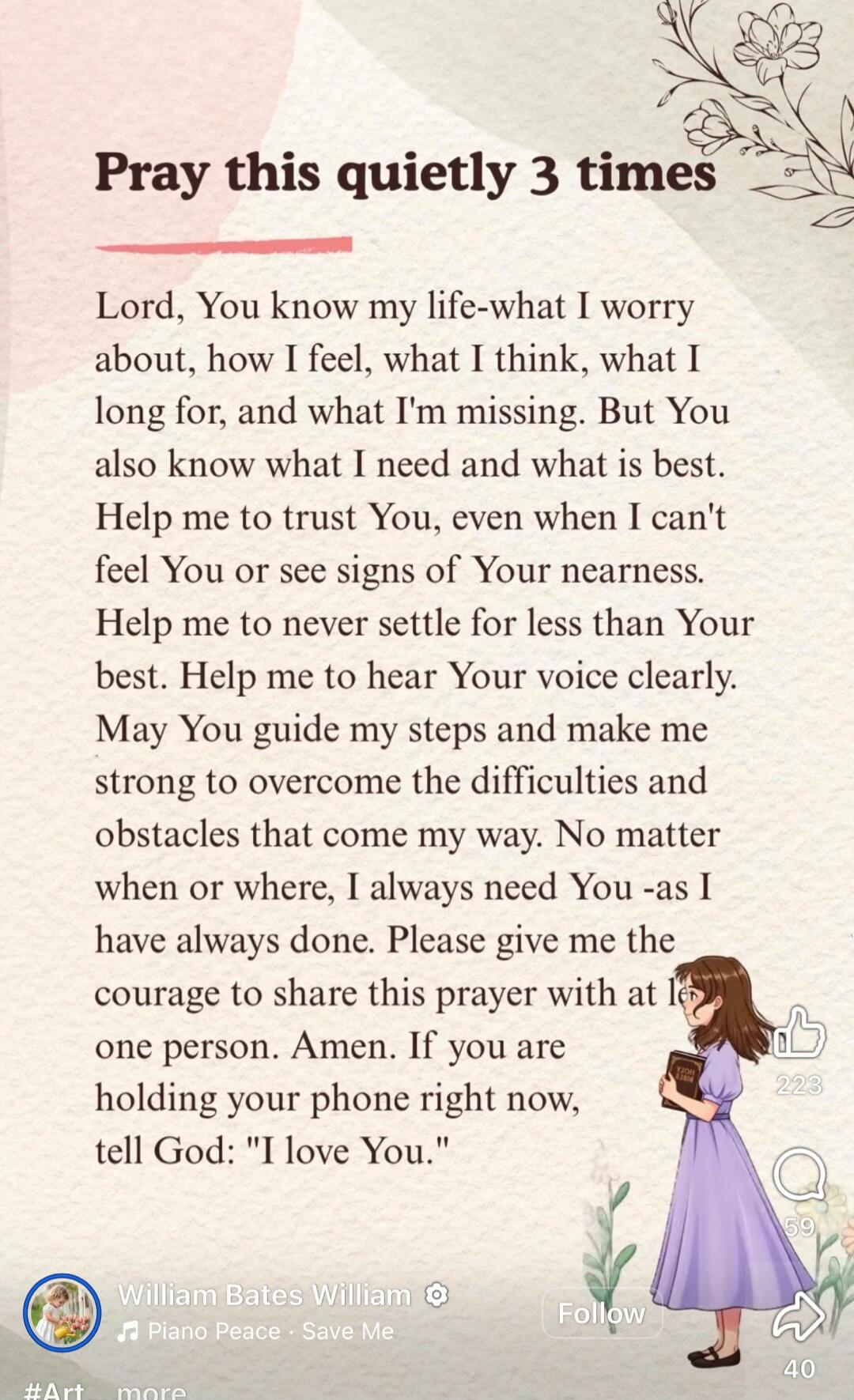 Pray this quietly 3 times

Lord, You know my life-what I worry about, how I feel, what I think, what I long for, and what I’m missing. But You also know what I need and what is best. Help me to trust You, even when I can't feel You or see signs of Your nearness. Help me to never settle for less than Your best. Help me to hear Your voice clearly. Ma