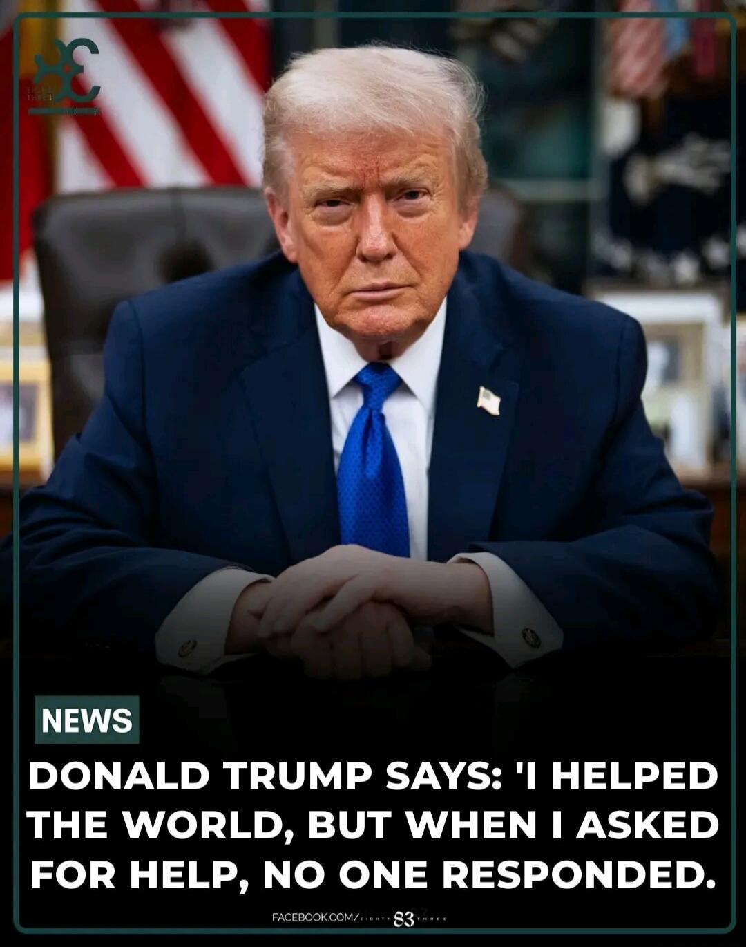 NEWS DONALD TRUMP SAYS: 'I HELPED THE WORLD, BUT WHEN I ASKED FOR HELP, NO ONE RESPONDED.'