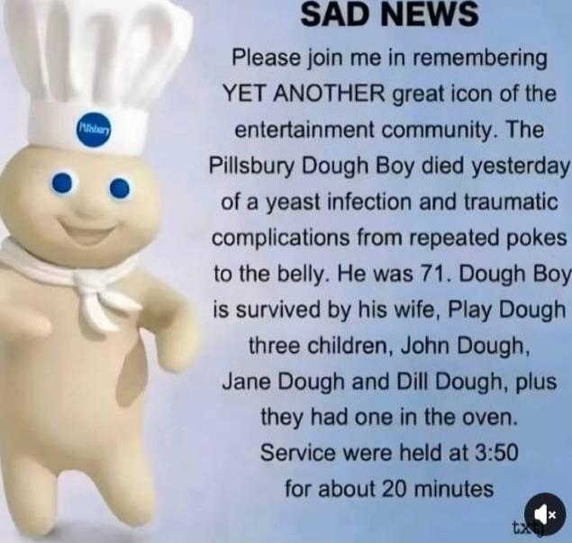 SAD NEWS Please join me in remembering YET ANOTHER great icon of the entertainment community. The Pillsbury Dough Boy died yesterday of a yeast infection and traumatic complications from repeated pokes to the belly. He was 71. Dough Boy is survived by his wife, Play Dough, three children, John Dough, Jane Dough and Dill Dough, plus they had one in 