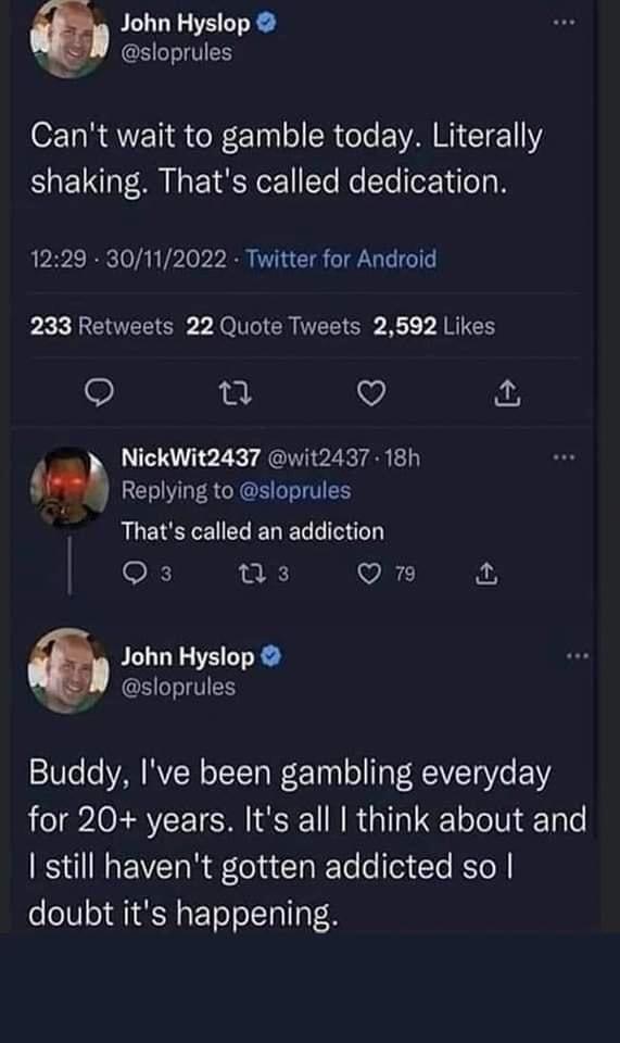 John Hyslop sloprules Cant wait to gamble today Literally shaking Thats called dedication 1229 30112022 Twitter for Android 233 Retweets 22 Quote Tweets 2592 Likes V NickWit2437 wit2437 18h m Replying to sloprules QUERECECRERERRIEIET OF w3 Qn John Hyslop sloprules Buddy Ive been gambling everyday for 20 years Its all think about and still havent gotten addicted so doubt its happening
