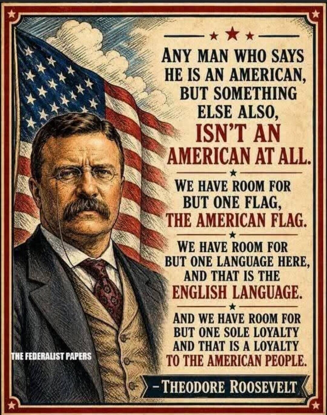 ANY MAN WHO SAYS HE IS AN AMERICAN, BUT SOMETHING ELSE ALSO, ISN'T AN AMERICAN AT ALL. WE HAVE ROOM FOR BUT ONE FLAG, THE AMERICAN FLAG. WE HAVE ROOM FOR BUT ONE LANGUAGE HERE, AND THAT IS THE ENGLISH LANGUAGE. AND WE HAVE ROOM FOR BUT ONE SOLE LOYALTY AND THAT IS A LOYALTY TO THE AMERICAN PEOPLE. - THEODORE ROOSEVELT THE FEDERALIST PAPERS