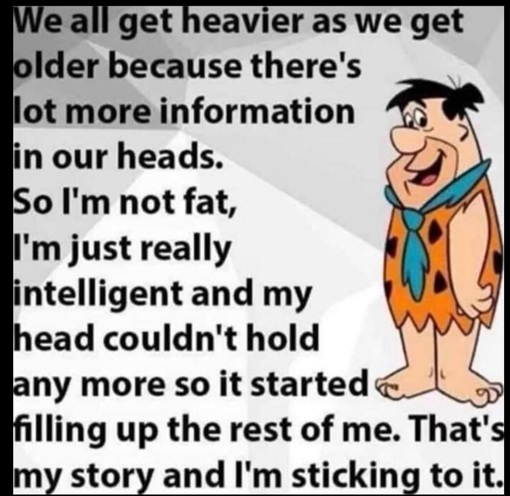 We all get heavier as we get older because there's lot more information in our heads. So I'm not fat, I'm just really intelligent and my head couldn't hold any more so it started filling up the rest of me. That's my story and I'm sticking to it.