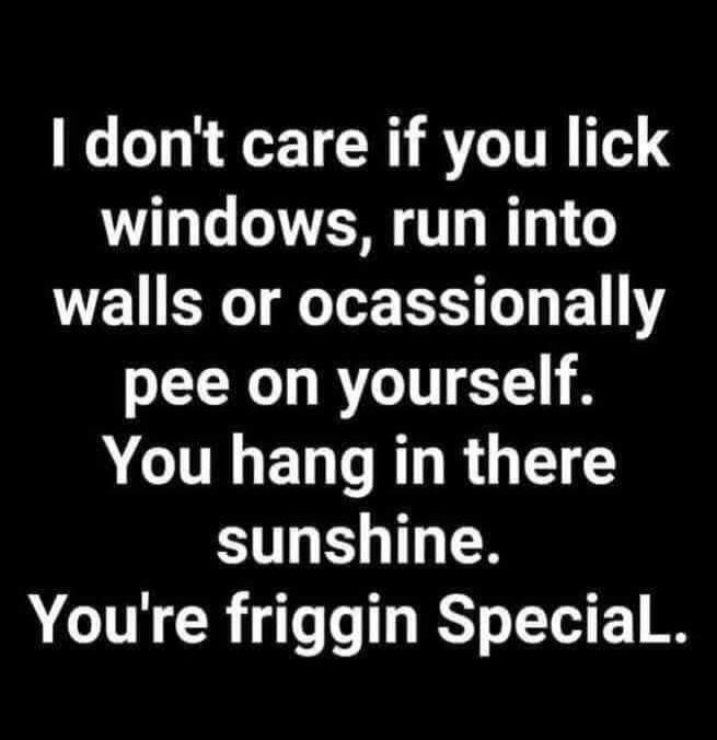 I don't care if you lick windows, run into walls or occasionally pee on yourself. You hang in there sunshine. You're friggin Special.