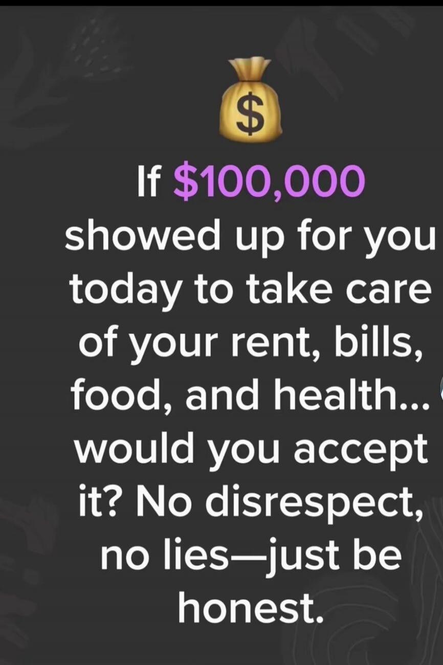 If $100,000 showed up for you today to take care of your rent, bills, food, and health... would you accept it? No disrespect, no lies—just be honest.