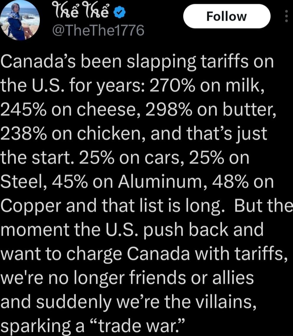 TheTh W 1 QAREINLEeE Canadas been slapping tariffs on the US for years 270 on milk 245 on cheese 298 on butter 238 on chicken and thats just the start 25 on cars 25 on Steel 45 on Aluminum 48 on Copper and that listis long But the moment the US push back and ETS N e R E ERII R Tl 1N were no longer friends or allies C1ale RVl o STl VAWICR R RV IETTA TSR sparking a trade war
