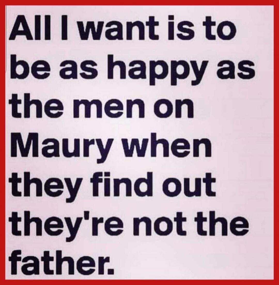 All I want is to be as happy as the men on Maury when they find out they're not the father.