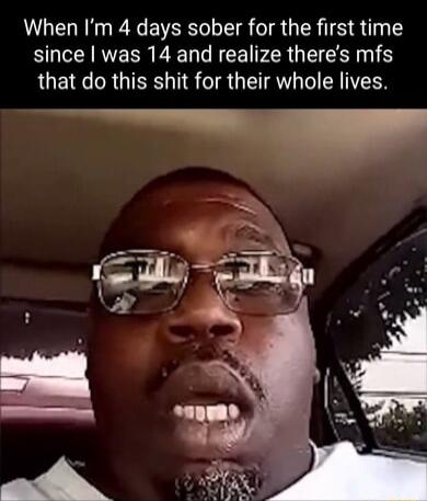 When Im 4 days sober for the first time since was 14 and realize theres mfs that do this shit for their whole lives