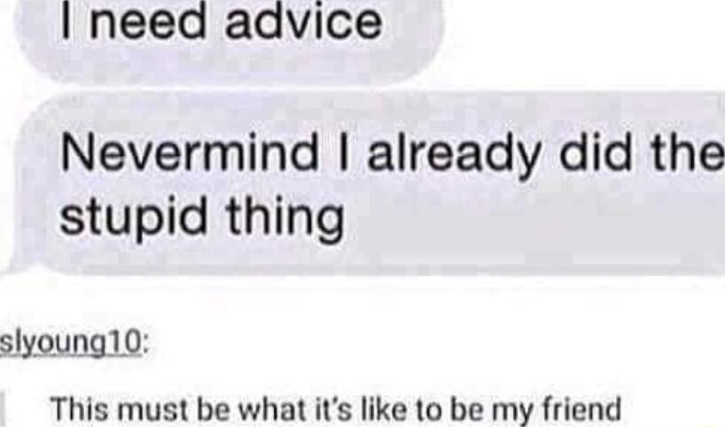 need advice Nevermind already did the stupid thing slyoung10 This must be what its like to be my friend