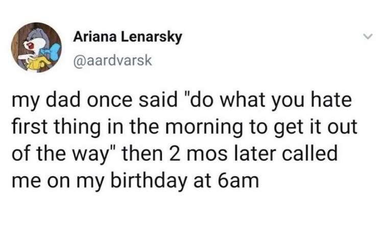 Ariana Lenarsky aardvarsk my dad once said do what you hate first thing in the morning to get it out of the way then 2 mos later called me on my birthday at 6am