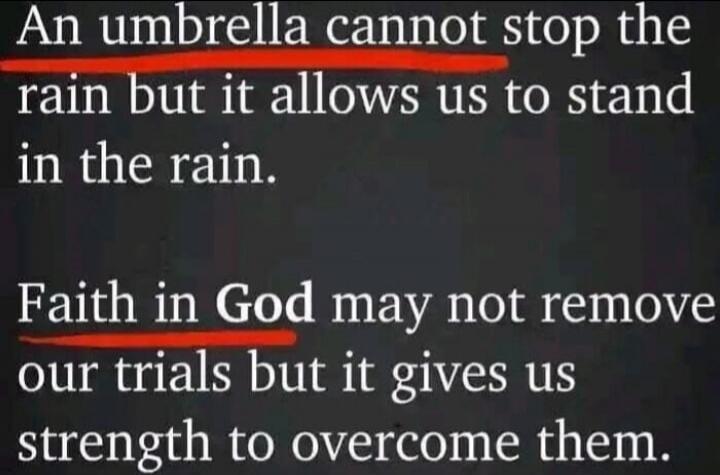 An umbrella cannot stop the rain but it allows us to stand in the rain. Faith in God may not remove our trials but it gives us strength to overcome them.