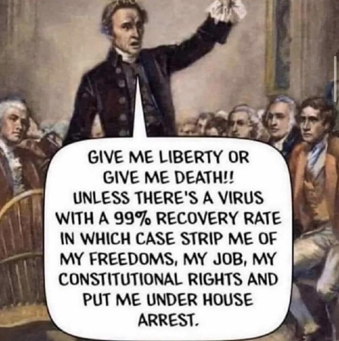GIVE ME LIBERTY OR GIVE ME DEATH!! UNLESS THERE'S A VIRUS WITH A 99% RECOVERY RATE IN WHICH CASE STRIP ME OF MY FREEDOMS, MY JOB, MY CONSTITUTIONAL RIGHTS AND PUT ME UNDER HOUSE ARREST.