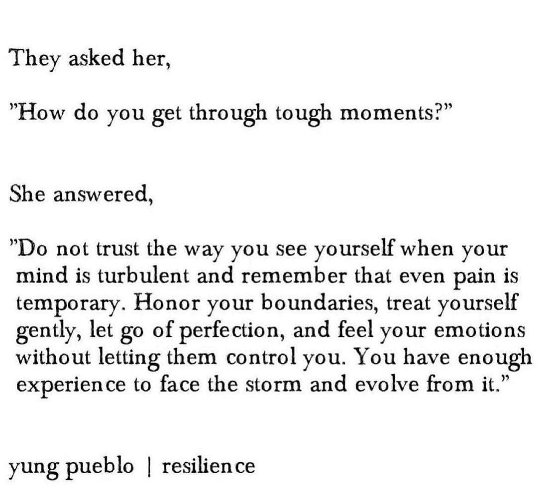 They asked her How do you get through tough moments She answered Do not trust the way you see yourself when your mind is turbulent and remember that even pain is temporary Honor your boundaries treat yourself gently let go of perfection and feel your emotions without letting them control you You have enough experience to face the storm and evolve from it yung pueblo resilience