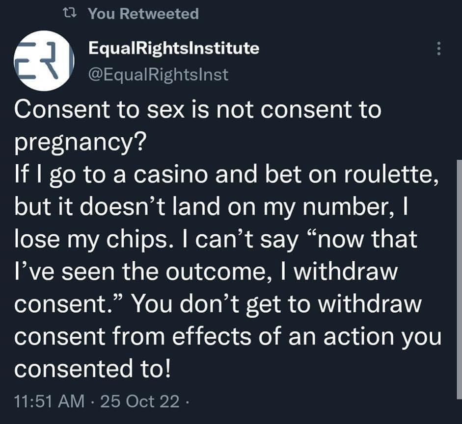 You Retweeted g EqualRightsinstitute EqualRightsinst Consent to sex is not consent to pregnancy If go to a casino and bet on roulette but it doesnt land on my number lose my chips cant say now that Ive seen the outcome withdraw consent You dont get to withdraw consent from effects of an action you consented to 1151 AM 25 Oct 22 4 Retweets 20 Likes