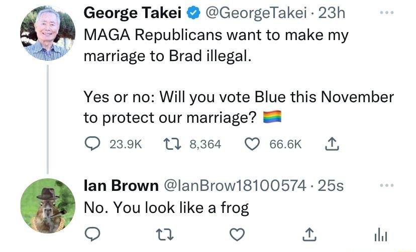 George Takei GeorgeTakei 23h MAGA Republicans want to make my marriage to Brad illegal Yes or no Will you vote Blue this November to protect our marriage R O 239k 13 8364 QO 666K N lan Brown lanBrow18100574 25s No You look like a frog o u Qo il