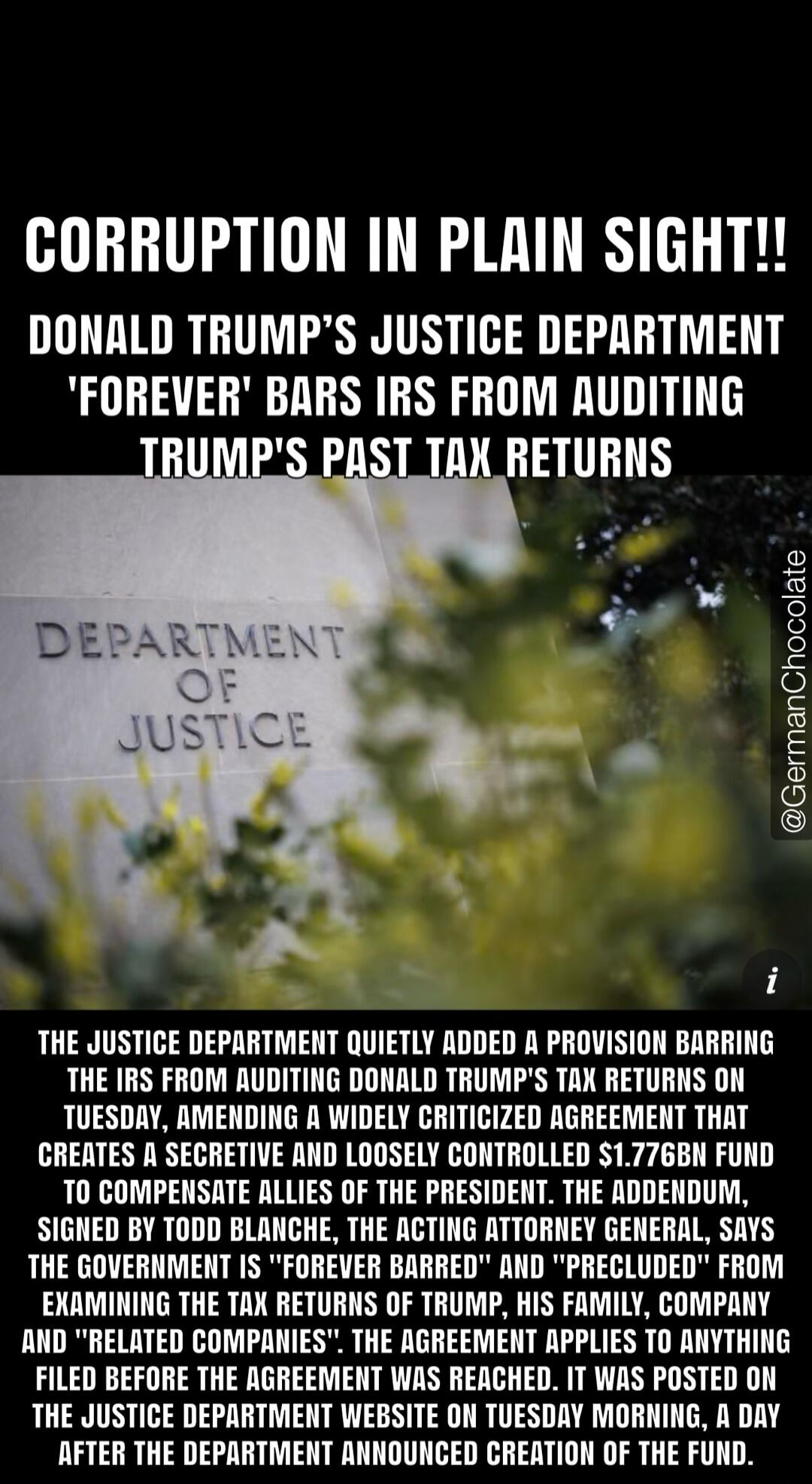 CORRUPTION IN PLAIN SIGHT!! DONALD TRUMP'S JUSTICE DEPARTMENT 'FOREVER' BARS IRS FROM AUDITING TRUMP'S PAST TAX RETURNS. DEPARTMENT OF JUSTICE. THE JUSTICE DEPARTMENT QUIETLY ADDED A PROVISION BARRING THE IRS FROM AUDITING DONALD TRUMP'S TAX RETURNS ON TUESDAY, AMENDING A WIDELY CRITICIZED AGREEMENT THAT CREATES A SECRETIVE AND LOOSELY CONTROLLED $