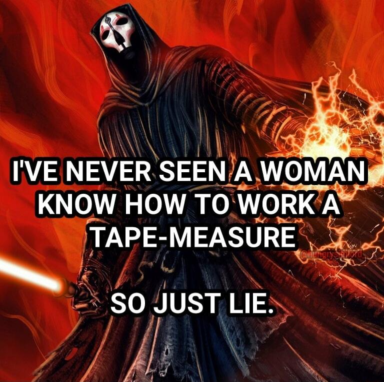 IVE NEVER SEEN JA WOMANj T KNOW HOW TO WORK A TAPE MEASURE z 3 SO JusT LIE y f