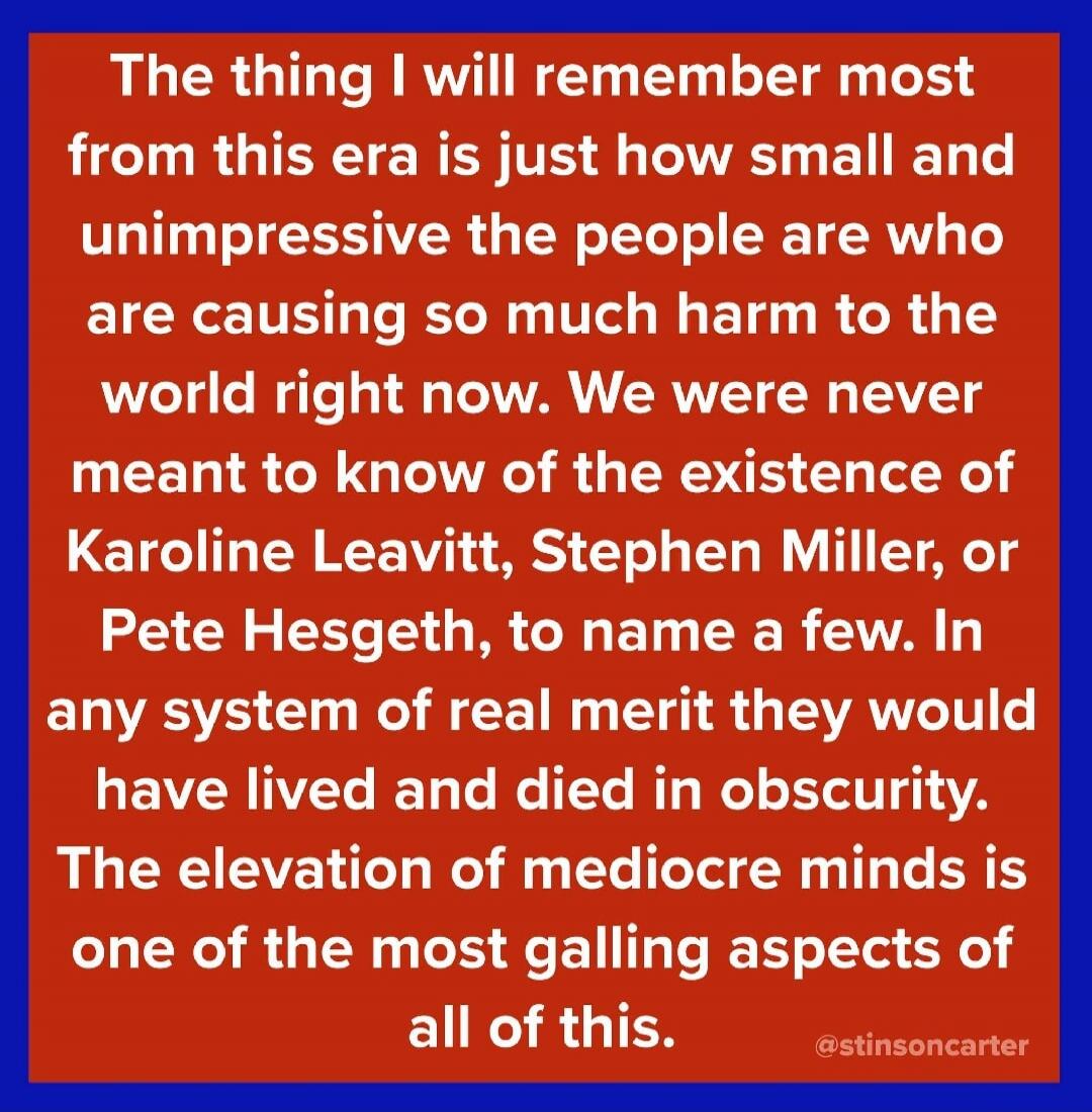 The thing I will remember most from this era is just how small and unimpressive the people are who are causing so much harm to the world right now. We were never meant to know of the existence of Karoline Leavitt, Stephen Miller, or Pete Hegseth, to name a few. In any system of real merit they would have lived and died in obscurity. The elevation o