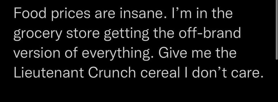 Food prices are insane Im in the grocery store getting the off brand version of everything Give me the Lieutenant Crunch cereal dont care