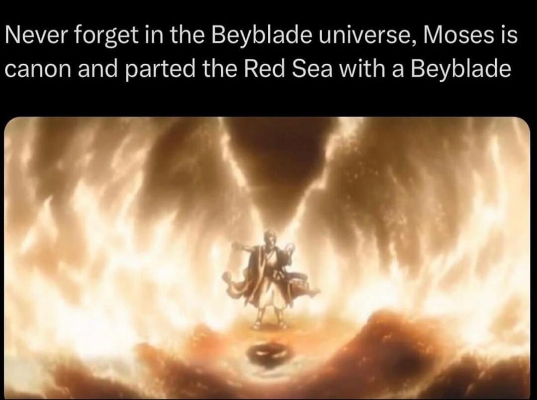 Never forget in the Beyblade universe Moses is canon and parted the Red Sea with a Beyblade