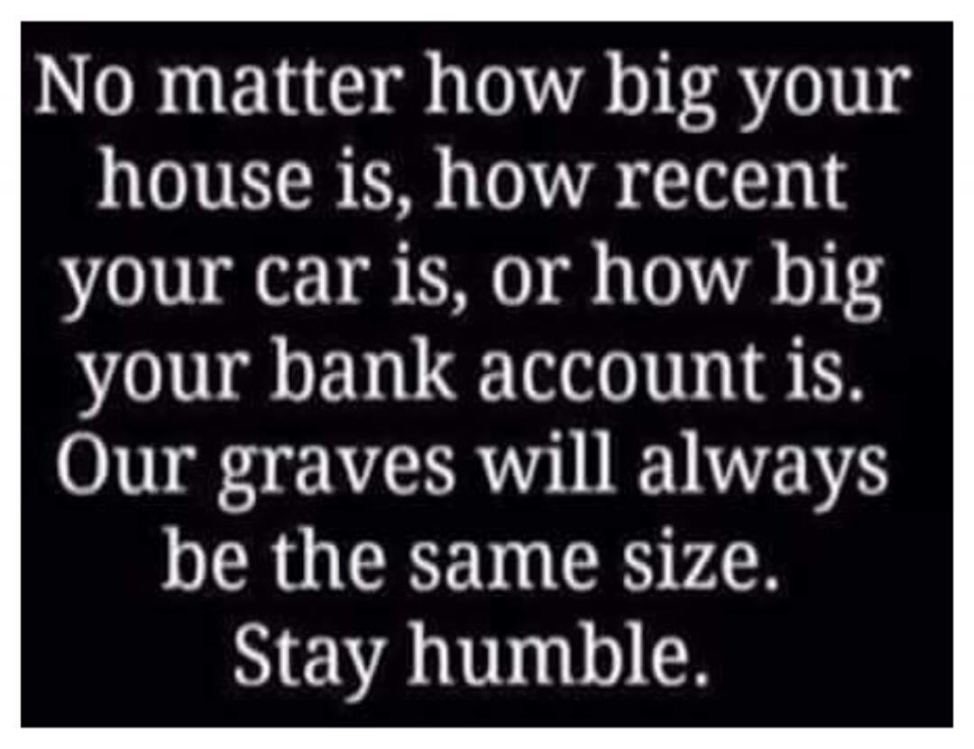 No matter how big your house is, how recent your car is, or how big your bank account is. Our graves will always be the same size. Stay humble.