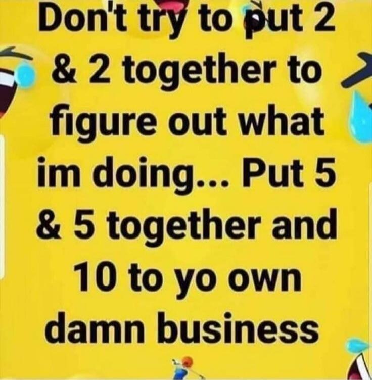 Don't try to put 2 & 2 together to figure out what im doing... Put 5 & 5 together and 10 to yo own damn business