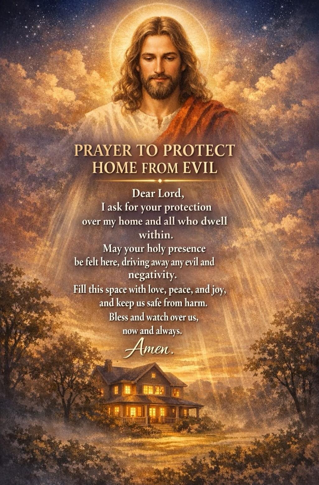PRAYER TO PROTECT HOME FROM EVIL
Dear Lord,
I ask for your protection
over my home and all who dwell
within.
May your holy presence
be felt here, driving away any evil and
negativity.
Fill this space with love, peace, and joy,
and keep us safe from harm.
Bless and watch over us,
now and always.
Amen.
