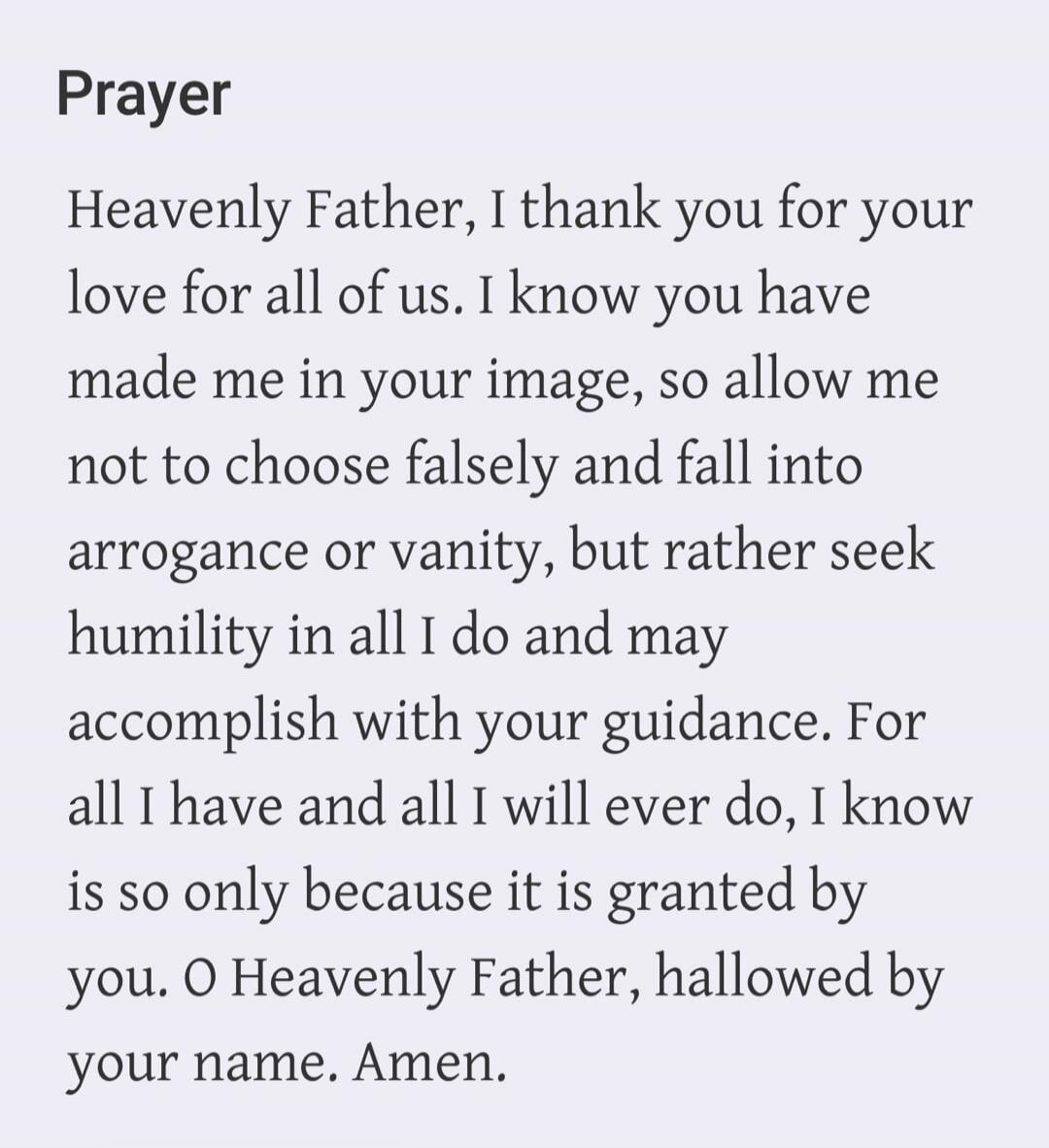 Prayer Heavenly Father, I thank you for your love for all of us. I know you have made me in your image, so allow me not to choose falsely and fall into arrogance or vanity, but rather seek humility in all I do and may accomplish with your guidance. For all I have and all I will ever do, I know is so only because it is granted by you. O Heavenly Fat