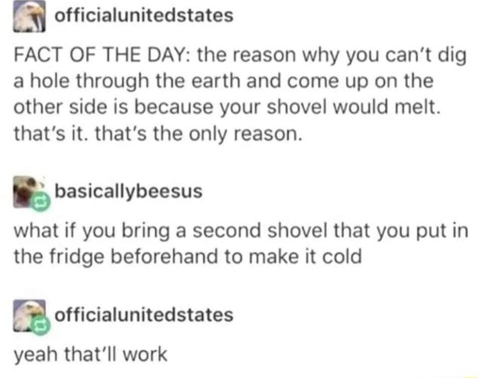 a officialunitedstates FACT OF THE DAY the reason why you cant dig a hole through the earth and come up on the other side is because your shovel would melt thats it thats the only reason basicallybeesus what if you bring a second shovel that you put in the fridge beforehand to make it cold a officialunitedstates yeah thatll work