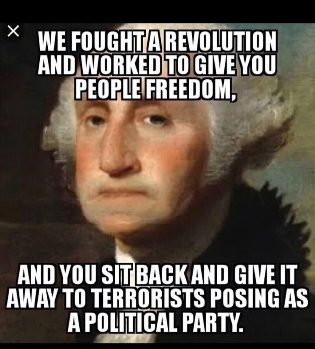 WE FOUGHT A REVOLUTION AND WORKED TO GIVE YOU PEOPLE FREEDOM, AND YOU SIT BACK AND GIVE IT AWAY TO TERRORISTS POSING AS A POLITICAL PARTY.