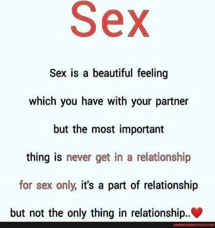 Sex. Sex is a beautiful feeling which you have with your partner, but the most important thing is never get in a relationship for sex only, it's a part of relationship but not the only thing in relationship.