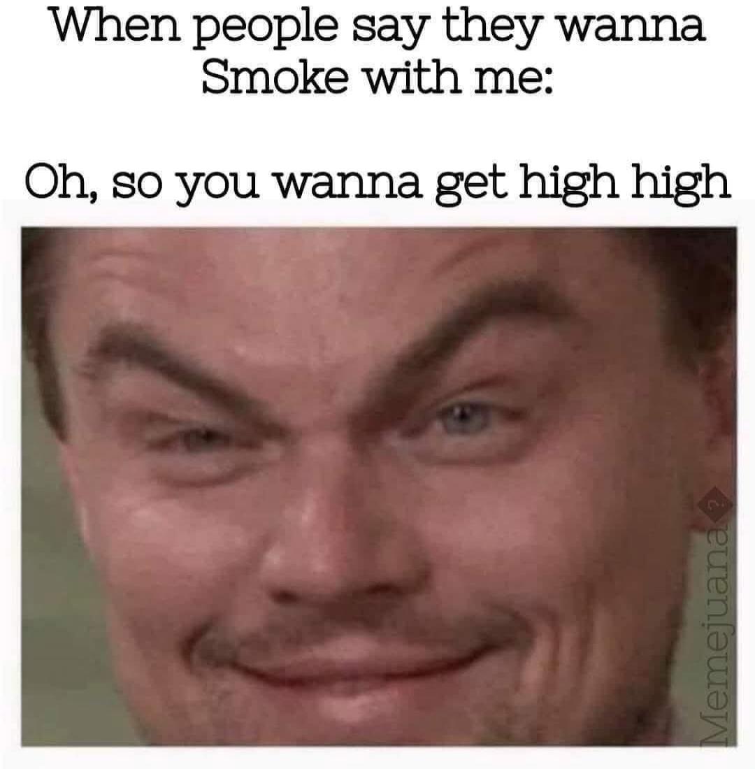 When people say they wanna Smoke with me: Oh, so you wanna get high high