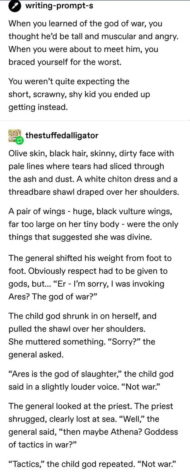 0 writing prompt s When you learned of the god of war you thought hed be tall and muscular and angry When you were about to meet him you braced yourself for the worst YYou werent quite expecting the short scrawny shy kid you ended up getting instead athestuffedalligator Olive skin black hair skinny dirty face with pale lines where tears had sliced through the ash and dust A white chiton dress and 