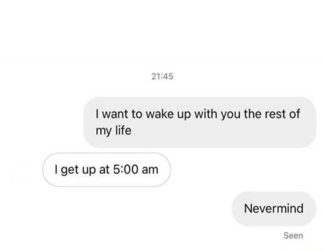 I want to wake up with you the rest of my life. I get up at 5:00 am. Nevermind.