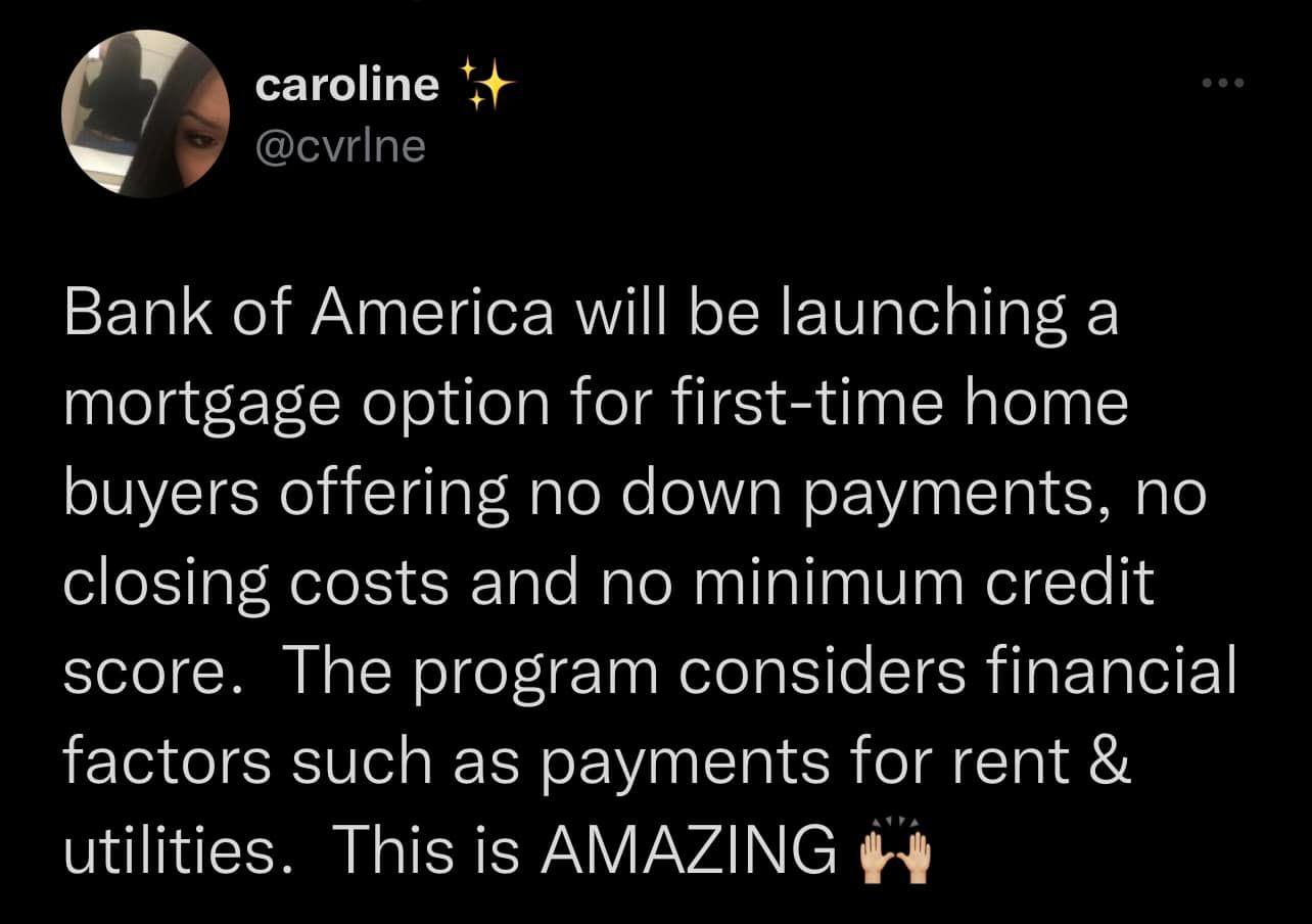 caroline Q Bank of America will be launching a mortgage option for first time home buyers offering no down payments no closing costs and no minimum credit score The program considers financial factors such as payments for rent utilities This is AMAZING 4