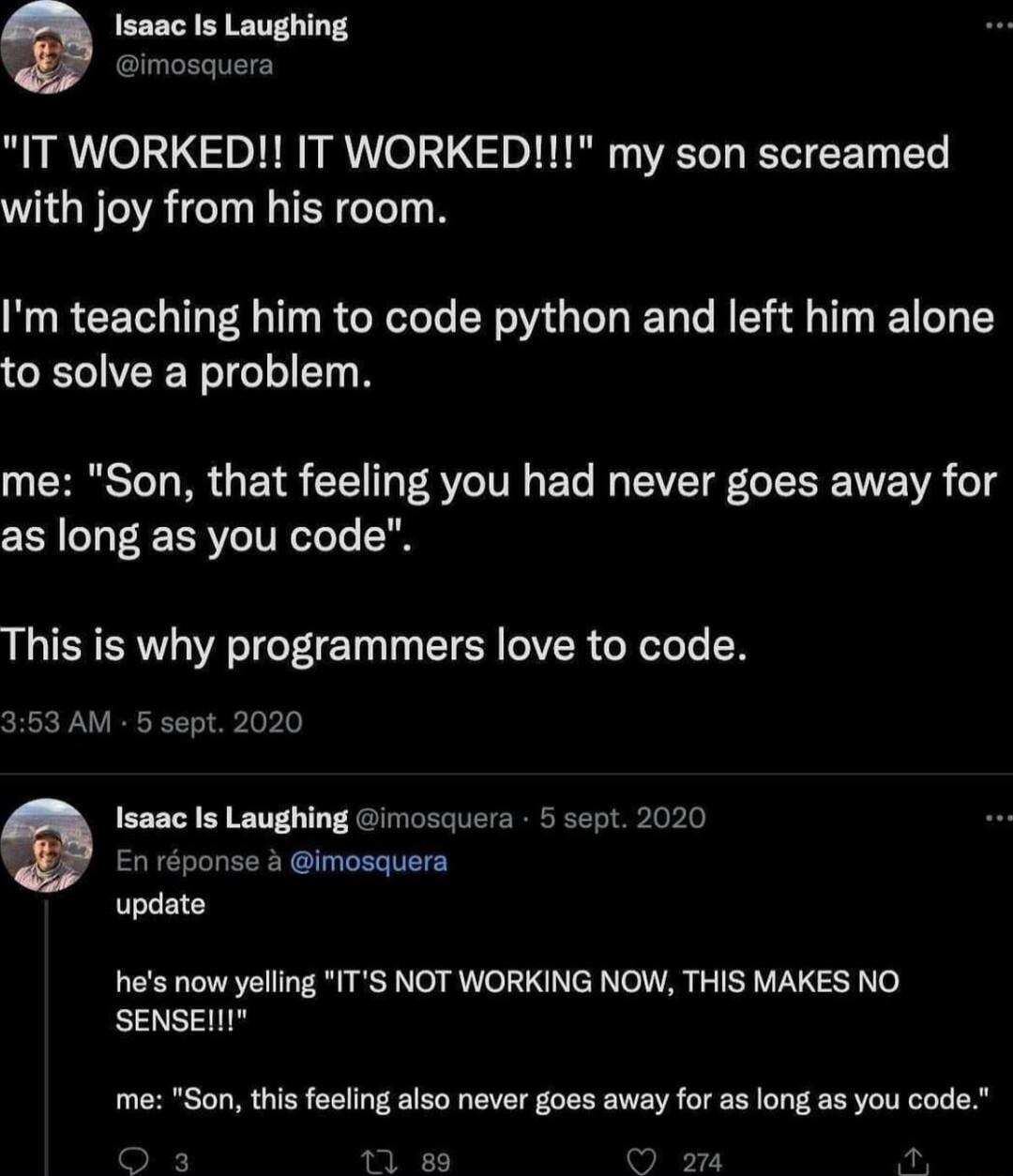 Isaac Is Laughing mosquera IT WORKED IT WORKED my son screamed with joy from his room Im teaching him to code python and left him alone to solve a problem me Son that feeling you had never goes away for as long as you code This is why programmers love to code 353 AM 5 sept 2020 Isaac Is Laughing imosquera 5 sept 2020 En rponse 3 imosquera update hes now yelling ITS NOT WORKING NOW THIS MAKES NO SE