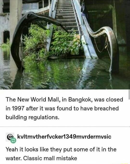 The New World Mall in Bangkok was closed in 1997 after it was found to have breached building regulations kvitmvtherfvcker1349mvrdermvsic Yeah it looks like they put some of it in the water Classic mall mistake