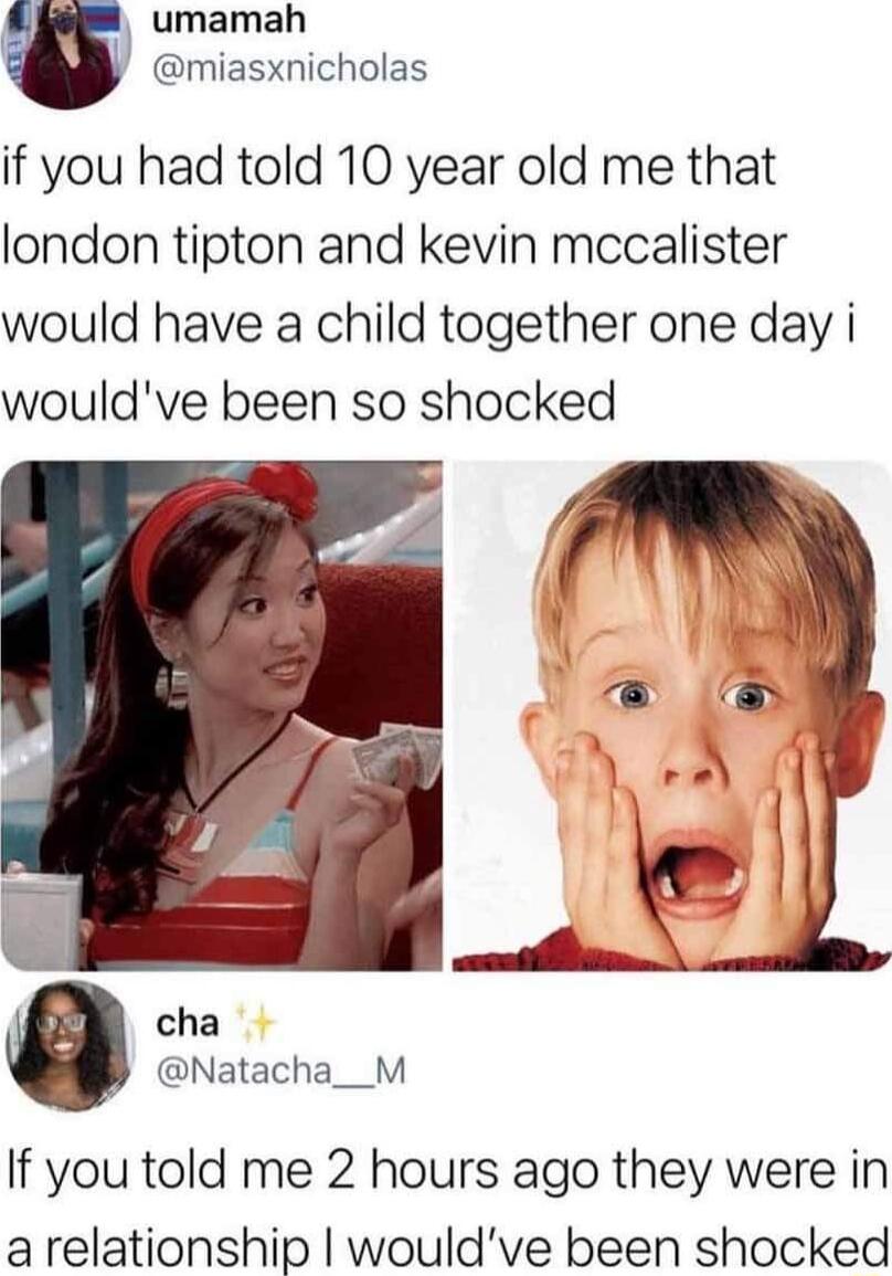 umamah w miasxnicholas if you had told 10 year old me that london tipton and kevin mccalister would have a child together one day i wouldve been so shocked cha Natacha__M If you told me 2 hours ago they were in arelationship wouldve been shocked