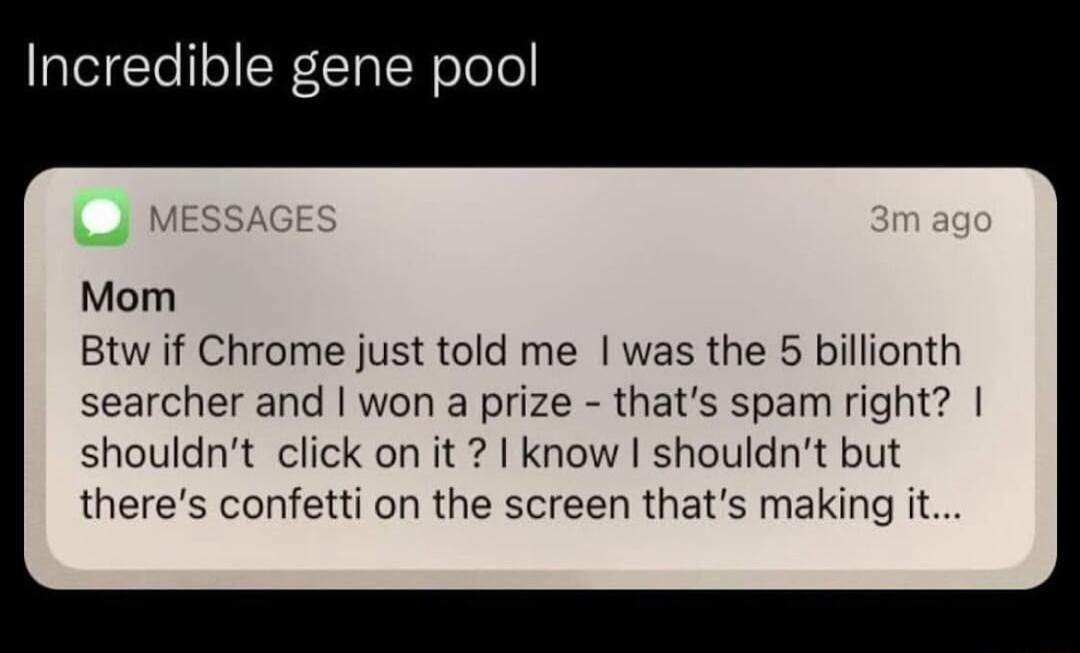 Incredible gene pool Mom Btw if Chrome just told me was the 5 billionth searcher and won a prize thats spam right shouldnt click on it know shouldnt but theres confetti on the screen thats making it