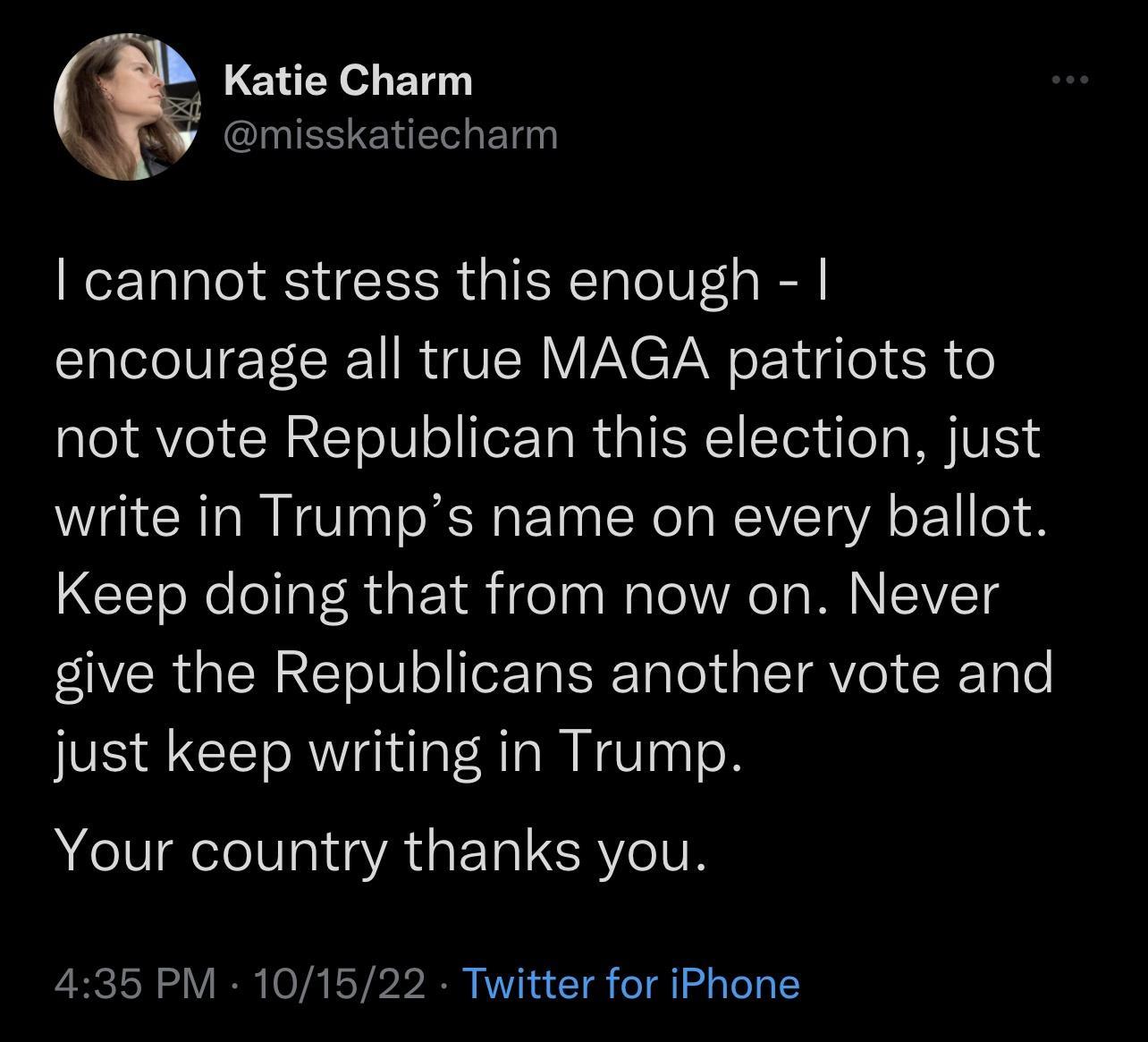 Katie Charm IEETENERLET cannot stress this enough encourage all true MAGA patriots to not vote Republican this election just write in Trumps name on every ballot Keep doing that from now on Never VRGN E oIV o T Ta el IRV RN e just keep writing in Trump Your country thanks you 435 PM 101522 Twitter for iPhone