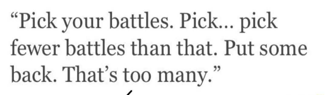 Pick your battles Pick pick fewer battles than that Put some back Thats too many