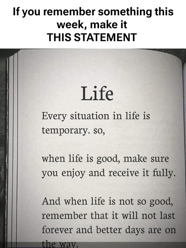 If you remember something this week, make it THIS STATEMENT

Life

Every situation in life is temporary, so,
when life is good, make sure you enjoy and receive it fully.

And when life is not so good, remember that it will not last forever and better days are on the way.