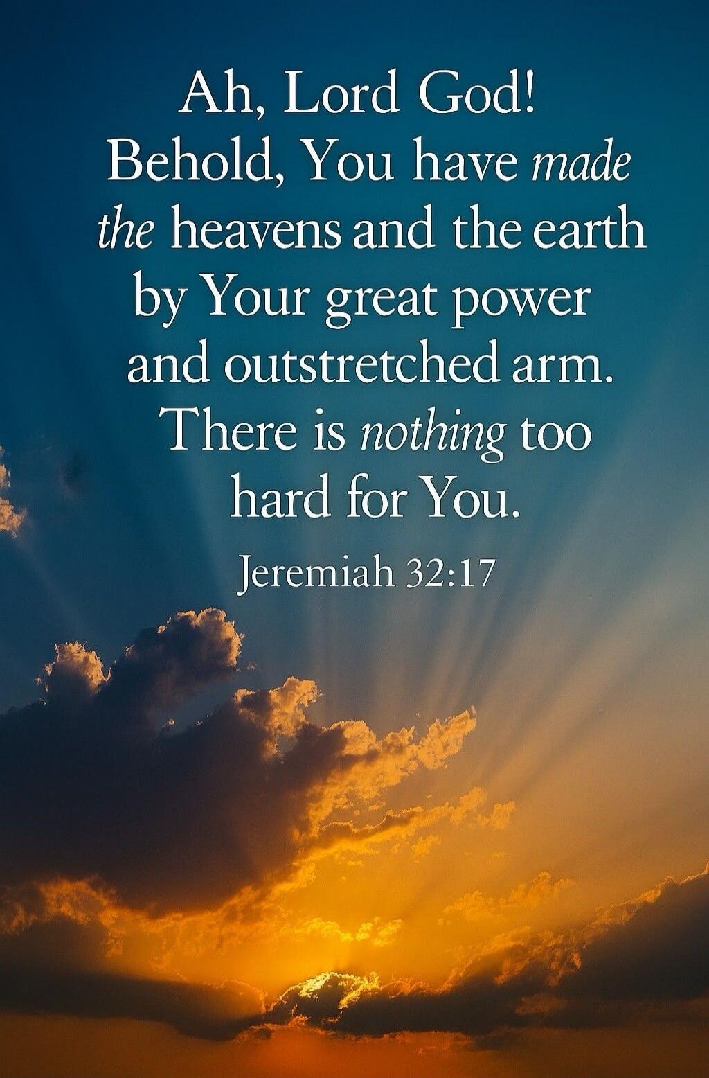 Ah, Lord God! Behold, You have made the heavens and the earth by Your great power and outstretched arm. There is nothing too hard for You. Jeremiah 32:17